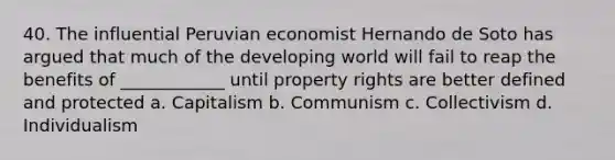 40. The influential Peruvian economist Hernando de Soto has argued that much of the developing world will fail to reap the benefits of ____________ until property rights are better defined and protected a. Capitalism b. Communism c. Collectivism d. Individualism