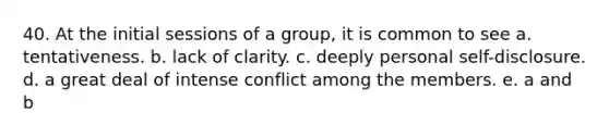 40. At the initial sessions of a group, it is common to see a. tentativeness. b. lack of clarity. c. deeply personal self-disclosure. d. a great deal of intense conflict among the members. e. a and b