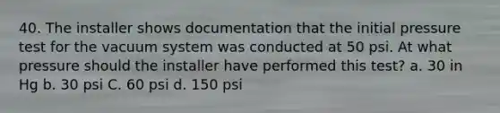 40. The installer shows documentation that the initial pressure test for the vacuum system was conducted at 50 psi. At what pressure should the installer have performed this test? a. 30 in Hg b. 30 psi C. 60 psi d. 150 psi