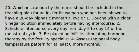 40. Which instruction by the nurse should be included in the teaching plan for an in- fertile woman who has been shown to have a 28-day biphasic menstrual cycle? 1. Douche with a cider vinegar solution immediately before having intercourse. 2. Schedule intercourse every day from day 8 to day 14 of the menstrual cycle. 3. Be placed on follicle-stimulating hormone therapy by the fertility specialist. 4. Assess the basal body temperature pattern for at least 6 more months.