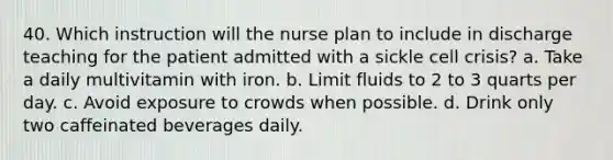 40. Which instruction will the nurse plan to include in discharge teaching for the patient admitted with a sickle cell crisis? a. Take a daily multivitamin with iron. b. Limit fluids to 2 to 3 quarts per day. c. Avoid exposure to crowds when possible. d. Drink only two caffeinated beverages daily.