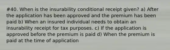 #40. When is the insurability conditional receipt given? a) After the application has been approved and the premium has been paid b) When an insured individual needs to obtain an insurability receipt for tax purposes. c) If the application is approved before the premium is paid d) When the premium is paid at the time of application