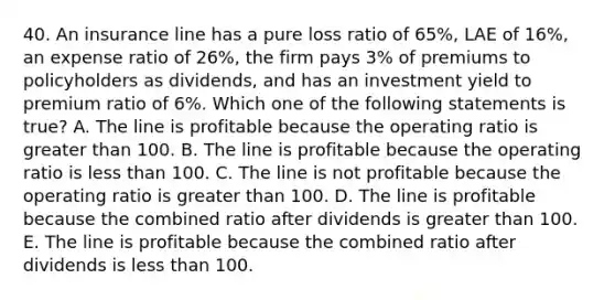 40. An insurance line has a pure loss ratio of 65%, LAE of 16%, an expense ratio of 26%, the firm pays 3% of premiums to policyholders as dividends, and has an investment yield to premium ratio of 6%. Which one of the following statements is true? A. The line is profitable because the operating ratio is greater than 100. B. The line is profitable because the operating ratio is less than 100. C. The line is not profitable because the operating ratio is greater than 100. D. The line is profitable because the combined ratio after dividends is greater than 100. E. The line is profitable because the combined ratio after dividends is less than 100.