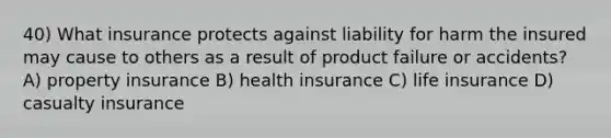 40) What insurance protects against liability for harm the insured may cause to others as a result of product failure or accidents? A) property insurance B) health insurance C) life insurance D) casualty insurance