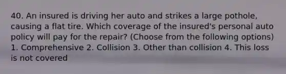 40. An insured is driving her auto and strikes a large pothole, causing a flat tire. Which coverage of the insured's personal auto policy will pay for the repair? (Choose from the following options) 1. Comprehensive 2. Collision 3. Other than collision 4. This loss is not covered