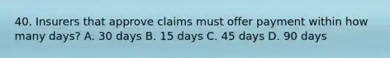 40. Insurers that approve claims must offer payment within how many days? A. 30 days B. 15 days C. 45 days D. 90 days