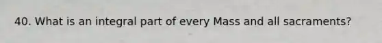 40. What is an integral part of every Mass and all sacraments?