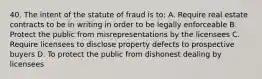 40. The intent of the statute of fraud is to: A. Require real estate contracts to be in writing in order to be legally enforceable B. Protect the public from misrepresentations by the licensees C. Require licensees to disclose property defects to prospective buyers D. To protect the public from dishonest dealing by licensees