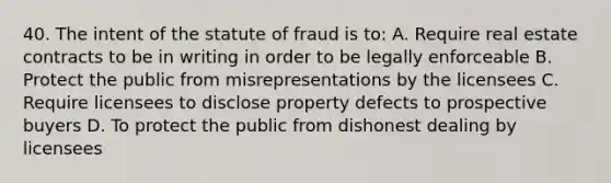 40. The intent of the statute of fraud is to: A. Require real estate contracts to be in writing in order to be legally enforceable B. Protect the public from misrepresentations by the licensees C. Require licensees to disclose property defects to prospective buyers D. To protect the public from dishonest dealing by licensees