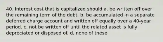 40. Interest cost that is capitalized should a. be written off over the remaining term of the debt. b. be accumulated in a separate deferred charge account and written off equally over a 40-year period. c. not be written off until the related asset is fully depreciated or disposed of. d. none of these