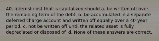 40. Interest cost that is capitalized should a. be written off over the remaining term of the debt. b. be accumulated in a separate deferred charge account and written off equally over a 40-year period. c. not be written off until the related asset is fully depreciated or disposed of. d. None of these answers are correct.