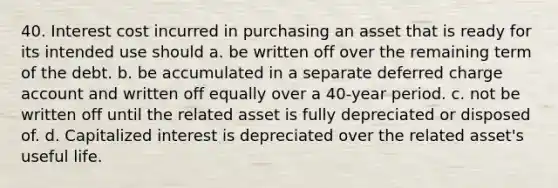 40. Interest cost incurred in purchasing an asset that is ready for its intended use should a. be written off over the remaining term of the debt. b. be accumulated in a separate deferred charge account and written off equally over a 40-year period. c. not be written off until the related asset is fully depreciated or disposed of. d. Capitalized interest is depreciated over the related asset's useful life.