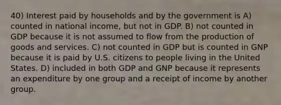 40) Interest paid by households and by the government is A) counted in national income, but not in GDP. B) not counted in GDP because it is not assumed to flow from the production of goods and services. C) not counted in GDP but is counted in GNP because it is paid by U.S. citizens to people living in the United States. D) included in both GDP and GNP because it represents an expenditure by one group and a receipt of income by another group.