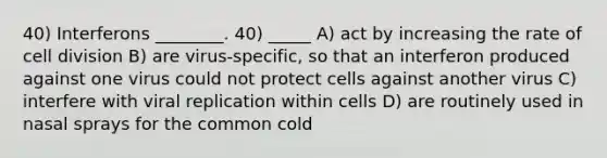 40) Interferons ________. 40) _____ A) act by increasing the rate of cell division B) are virus-specific, so that an interferon produced against one virus could not protect cells against another virus C) interfere with viral replication within cells D) are routinely used in nasal sprays for the common cold