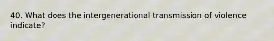 40. What does the intergenerational transmission of violence indicate?