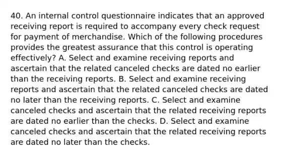 40. An internal control questionnaire indicates that an approved receiving report is required to accompany every check request for payment of merchandise. Which of the following procedures provides the greatest assurance that this control is operating effectively? A. Select and examine receiving reports and ascertain that the related canceled checks are dated no earlier than the receiving reports. B. Select and examine receiving reports and ascertain that the related canceled checks are dated no later than the receiving reports. C. Select and examine canceled checks and ascertain that the related receiving reports are dated no earlier than the checks. D. Select and examine canceled checks and ascertain that the related receiving reports are dated no later than the checks.