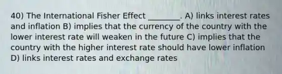 40) The International Fisher Effect ________. A) links interest rates and inflation B) implies that the currency of the country with the lower interest rate will weaken in the future C) implies that the country with the higher interest rate should have lower inflation D) links interest rates and exchange rates