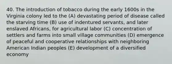 40. The introduction of tobacco during the early 1600s in the Virginia colony led to the (A) devastating period of disease called the starving time (B) use of indentured servants, and later enslaved Africans, for agricultural labor (C) concentration of settlers and farms into small village communities (D) emergence of peaceful and cooperative relationships with neighboring American Indian peoples (E) development of a diversified economy