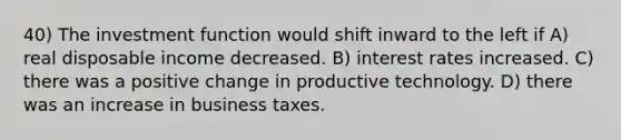 40) The investment function would shift inward to the left if A) real disposable income decreased. B) interest rates increased. C) there was a positive change in productive technology. D) there was an increase in business taxes.