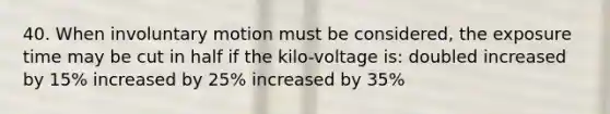 40. When involuntary motion must be considered, the exposure time may be cut in half if the kilo-voltage is: doubled increased by 15% increased by 25% increased by 35%