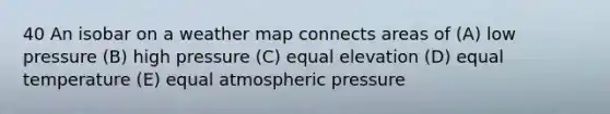 40 An isobar on a weather map connects areas of (A) low pressure (B) high pressure (C) equal elevation (D) equal temperature (E) equal atmospheric pressure