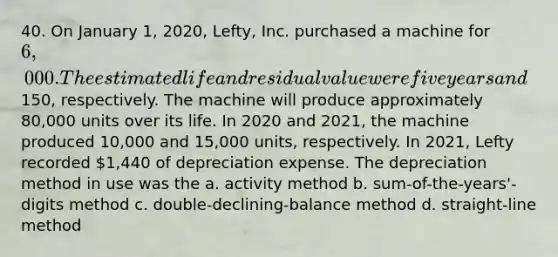 40. On January 1, 2020, Lefty, Inc. purchased a machine for 6,000. The estimated life and residual value were five years and150, respectively. The machine will produce approximately 80,000 units over its life. In 2020 and 2021, the machine produced 10,000 and 15,000 units, respectively. In 2021, Lefty recorded 1,440 of depreciation expense. The depreciation method in use was the a. activity method b. sum-of-the-years'-digits method c. double-declining-balance method d. straight-line method