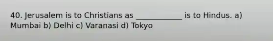 40. Jerusalem is to Christians as ____________ is to Hindus. a) Mumbai b) Delhi c) Varanasi d) Tokyo