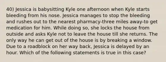 40) Jessica is babysitting Kyle one afternoon when Kyle starts bleeding from his nose. Jessica manages to stop the bleeding and rushes out to the nearest pharmacy-three miles away-to get medication for him. While doing so, she locks the house from outside and asks Kyle not to leave the house till she returns. The only way he can get out of the house is by breaking a window. Due to a roadblock on her way back, Jessica is delayed by an hour. Which of the following statements is true in this case?