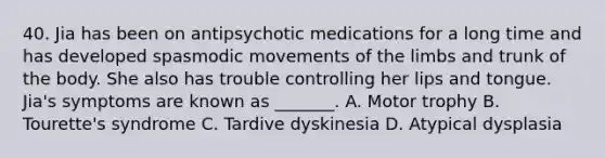 40. Jia has been on antipsychotic medications for a long time and has developed spasmodic movements of the limbs and trunk of the body. She also has trouble controlling her lips and tongue. Jia's symptoms are known as _______. A. Motor trophy B. Tourette's syndrome C. Tardive dyskinesia D. Atypical dysplasia