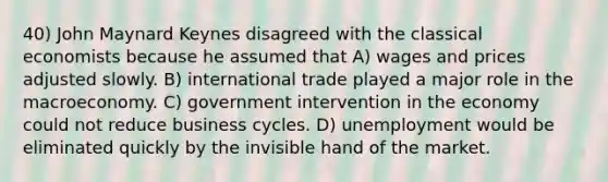 40) John Maynard Keynes disagreed with the classical economists because he assumed that A) wages and prices adjusted slowly. B) international trade played a major role in the macroeconomy. C) government intervention in the economy could not reduce business cycles. D) unemployment would be eliminated quickly by the invisible hand of the market.