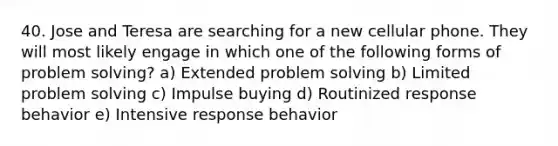 40. Jose and Teresa are searching for a new cellular phone. They will most likely engage in which one of the following forms of problem solving? a) Extended problem solving b) Limited problem solving c) Impulse buying d) Routinized response behavior e) Intensive response behavior