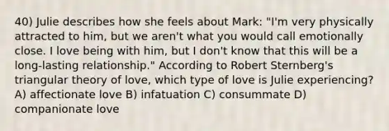 40) Julie describes how she feels about Mark: "I'm very physically attracted to him, but we aren't what you would call emotionally close. I love being with him, but I don't know that this will be a long-lasting relationship." According to Robert Sternberg's triangular theory of love, which type of love is Julie experiencing? A) affectionate love B) infatuation C) consummate D) companionate love