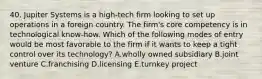 40. Jupiter Systems is a high-tech firm looking to set up operations in a foreign country. The firm's core competency is in technological know-how. Which of the following modes of entry would be most favorable to the firm if it wants to keep a tight control over its technology? A.wholly owned subsidiary B.joint venture C.franchising D.licensing E.turnkey project