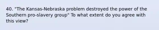 40. "The Kansas-Nebraska problem destroyed the power of the Southern pro-slavery group" To what extent do you agree with this view?