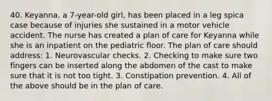 40. Keyanna, a 7-year-old girl, has been placed in a leg spica case because of injuries she sustained in a motor vehicle accident. The nurse has created a plan of care for Keyanna while she is an inpatient on the pediatric floor. The plan of care should address: 1. Neurovascular checks. 2. Checking to make sure two fingers can be inserted along the abdomen of the cast to make sure that it is not too tight. 3. Constipation prevention. 4. All of the above should be in the plan of care.