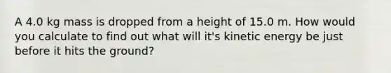 A 4.0 kg mass is dropped from a height of 15.0 m. How would you calculate to find out what will it's kinetic energy be just before it hits the ground?