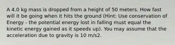 A 4.0 kg mass is dropped from a height of 50 meters. How fast will it be going when it hits the ground (Hint: Use conservation of Energy - the potential energy lost in falling must equal the kinetic energy gained as it speeds up). You may assume that the acceleration due to gravity is 10 m/s2.