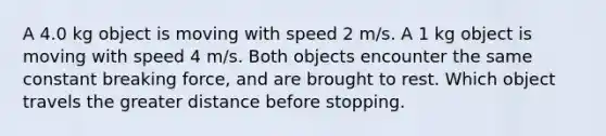 A 4.0 kg object is moving with speed 2 m/s. A 1 kg object is moving with speed 4 m/s. Both objects encounter the same constant breaking force, and are brought to rest. Which object travels the greater distance before stopping.