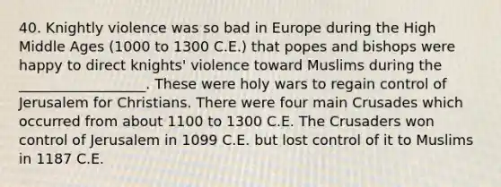 40. Knightly violence was so bad in Europe during the High Middle Ages (1000 to 1300 C.E.) that popes and bishops were happy to direct knights' violence toward Muslims during the __________________. These were holy wars to regain control of Jerusalem for Christians. There were four main Crusades which occurred from about 1100 to 1300 C.E. The Crusaders won control of Jerusalem in 1099 C.E. but lost control of it to Muslims in 1187 C.E.