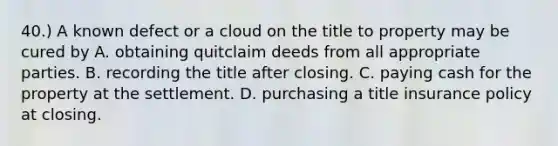 40.) A known defect or a cloud on the title to property may be cured by A. obtaining quitclaim deeds from all appropriate parties. B. recording the title after closing. C. paying cash for the property at the settlement. D. purchasing a title insurance policy at closing.