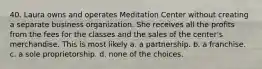 40. Laura owns and operates Meditation Center without creating a separate business organization. She receives all the profits from the fees for the classes and the sales of the center's merchandise. This is most likely​ a. ​a partnership. b. ​a franchise. c. ​a sole proprietorship. d. ​none of the choices.