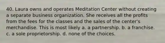 40. Laura owns and operates Meditation Center without creating a separate business organization. She receives all the profits from the fees for the classes and the sales of the center's merchandise. This is most likely​ a. ​a partnership. b. ​a franchise. c. ​a sole proprietorship. d. ​none of the choices.