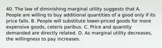 40. The law of diminishing marginal utility suggests that A. People are willing to buy additional quantities of a good only if its price falls. B. People will substitute lower-priced goods for more expensive goods, ceteris paribus. C. Price and quantity demanded are directly related. D. As marginal utility decreases, the willingness to pay increases.