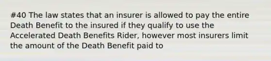 #40 The law states that an insurer is allowed to pay the entire Death Benefit to the insured if they qualify to use the Accelerated Death Benefits Rider, however most insurers limit the amount of the Death Benefit paid to