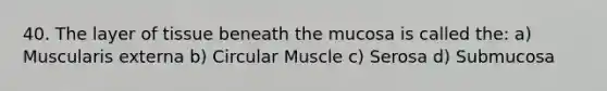 40. The layer of tissue beneath the mucosa is called the: a) Muscularis externa b) Circular Muscle c) Serosa d) Submucosa