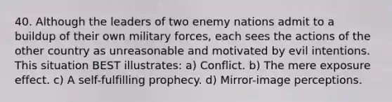 40. Although the leaders of two enemy nations admit to a buildup of their own military forces, each sees the actions of the other country as unreasonable and motivated by evil intentions. This situation BEST illustrates: a) Conflict. b) The mere exposure effect. c) A self-fulfilling prophecy. d) Mirror-image perceptions.