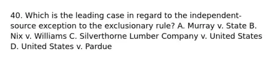 40. Which is the leading case in regard to the independent-source exception to the exclusionary rule? A. Murray v. State B. Nix v. Williams C. Silverthorne Lumber Company v. United States D. United States v. Pardue