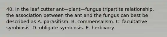 40. In the leaf cutter ant—plant—fungus tripartite relationship, the association between the ant and the fungus can best be described as A. parasitism. B. commensalism. C. facultative symbiosis. D. obligate symbiosis. E. herbivory.