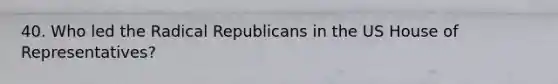 40. Who led the Radical Republicans in the US House of Representatives?