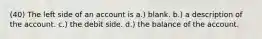 (40) The left side of an account is a.) blank. b.) a description of the account. c.) the debit side. d.) the balance of the account.